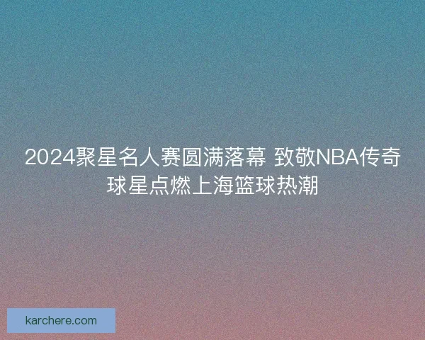 2024聚星名人赛圆满落幕 致敬NBA传奇球星点燃上海篮球热潮