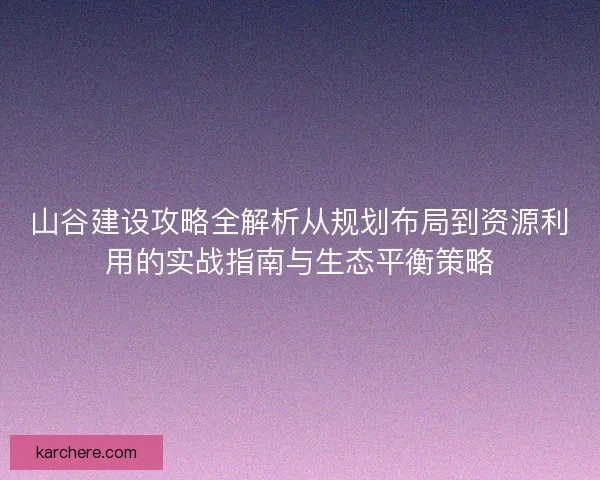 山谷建设攻略全解析从规划布局到资源利用的实战指南与生态平衡策略