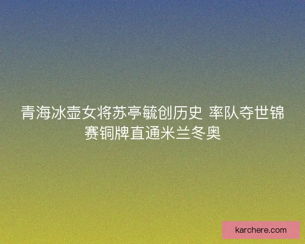 青海冰壶女将苏亭毓创历史 率队夺世锦赛铜牌直通米兰冬奥